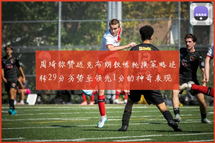 周琦称赞迈克布朗教练轮换策略逆转29分劣势至领先1分的神奇表现