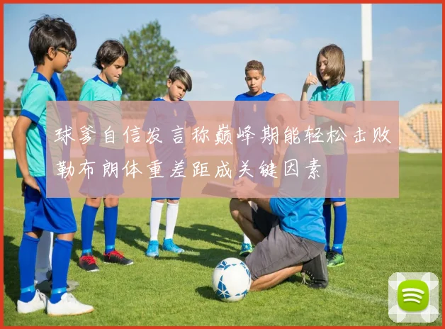 球爹自信发言称巅峰期能轻松击败勒布朗体重差距成关键因素