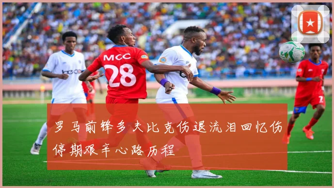 罗马前锋多夫比克伤退流泪回忆伤停期艰辛心路历程