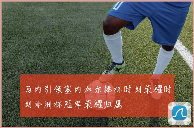 马内引领塞内加尔捧杯时刻荣耀时刻非洲杯冠军荣耀归属
