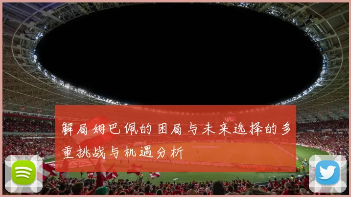 解局姆巴佩的困局与未来选择的多重挑战与机遇分析