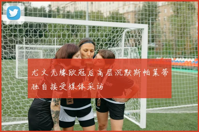 尤文无缘欧冠后高层沉默斯帕莱蒂独自接受媒体采访