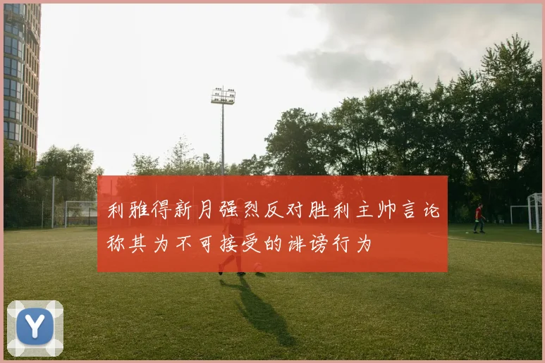 利雅得新月强烈反对胜利主帅言论称其为不可接受的诽谤行为