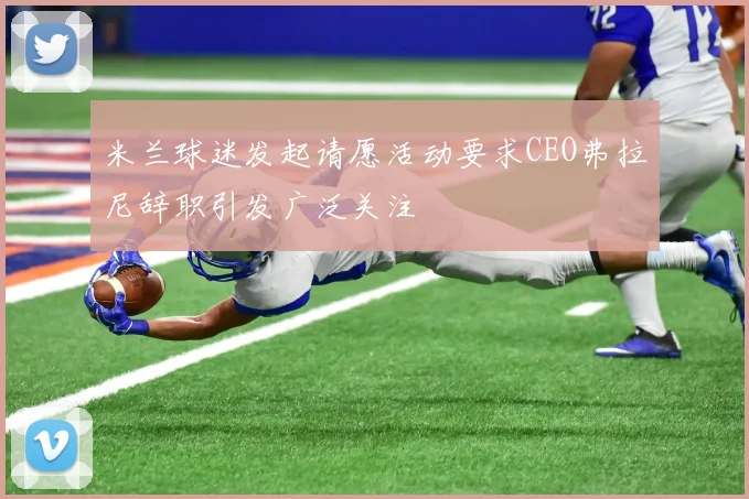 米兰球迷发起请愿活动要求CEO弗拉尼辞职引发广泛关注