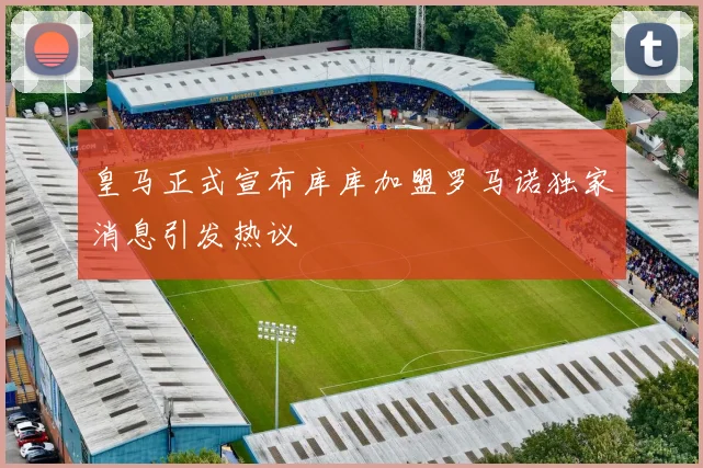 皇马正式宣布库库加盟罗马诺独家消息引发热议