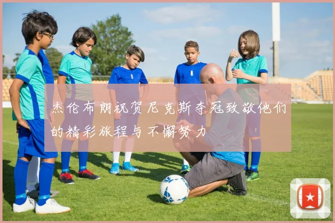 杰伦布朗祝贺尼克斯夺冠致敬他们的精彩旅程与不懈努力