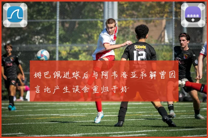 姆巴佩进球后与阿韦洛亚和解曾因言论产生误会重归于好
