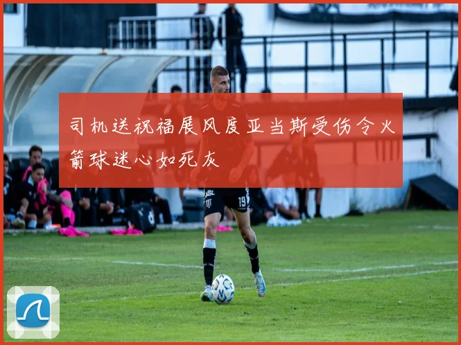 司机送祝福展风度亚当斯受伤令火箭球迷心如死灰