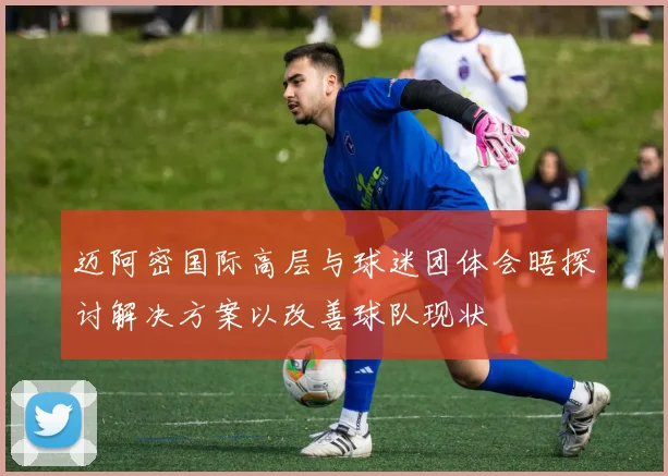 迈阿密国际高层与球迷团体会晤探讨解决方案以改善球队现状
