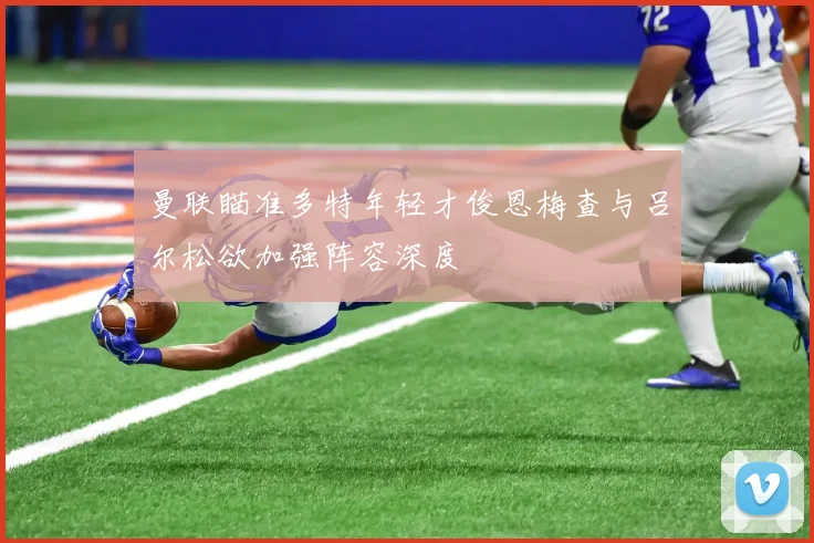 曼联瞄准多特年轻才俊恩梅查与吕尔松欲加强阵容深度