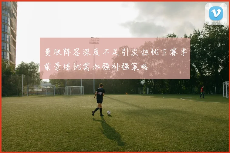 曼联阵容深度不足引发担忧下赛季前景堪忧需加强补强策略