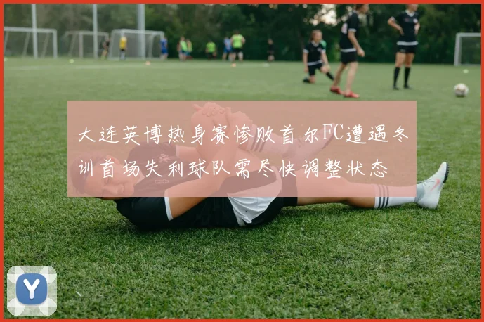 大连英博热身赛惨败首尔FC遭遇冬训首场失利球队需尽快调整状态