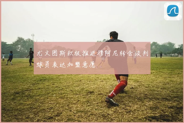 尤文图斯积极推进穆阿尼转会谈判球员表达加盟意愿