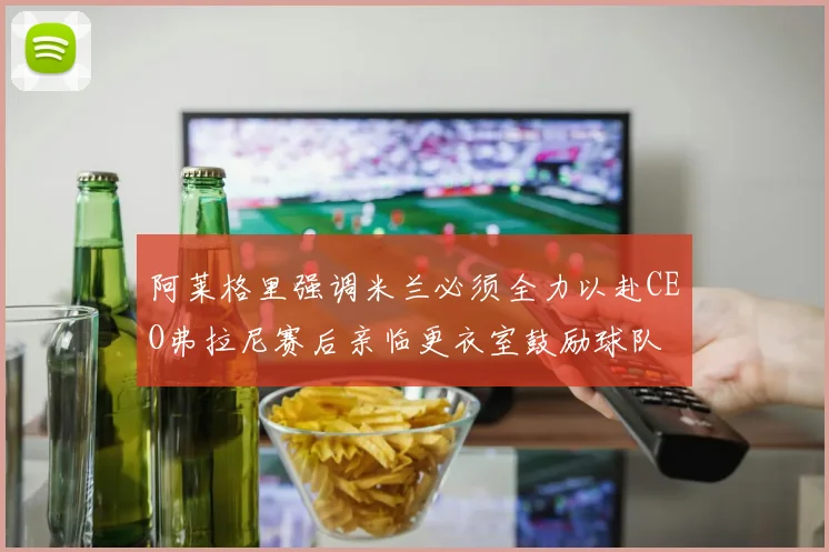 阿莱格里强调米兰必须全力以赴CEO弗拉尼赛后亲临更衣室鼓励球队