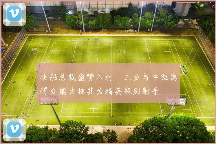 快船总裁盛赞八村塁三分与中距离得分能力称其为精英级别射手