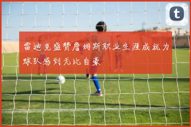 雷迪克盛赞詹姆斯职业生涯成就为球队感到无比自豪